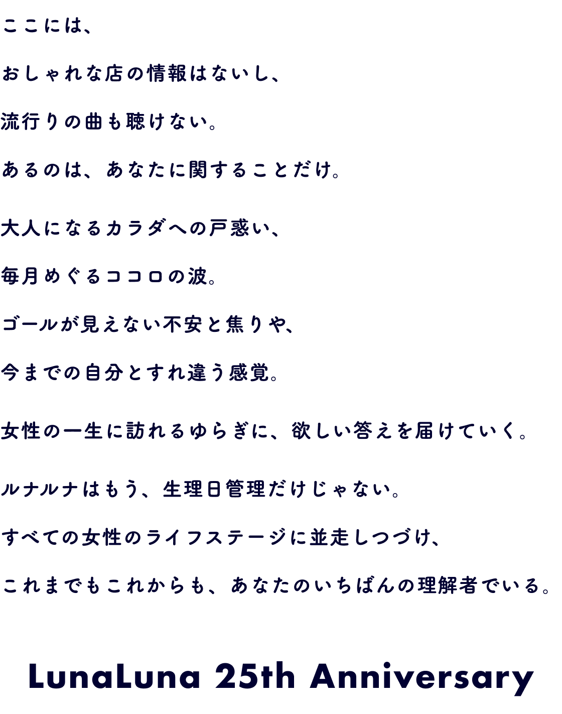 ここには、おしゃれな店の情報はないし、流行りの曲も聴けない。あるのは、あなたに関することだけ。大人になるカラダへの戸惑い、毎月めぐるココロの波。ゴールが見えない不安と焦りや、今までの自分とすれ違う感覚。女性の一生に訪れるゆらぎに、欲しい答えを届けていく。ルナルナはもう、生理日管理だけじゃない。すべての女性のライフステージに並走しつづけ、これまでもこれからも、あなたのいちばんの理解者でいる。LunaLuna 25th Anniversary