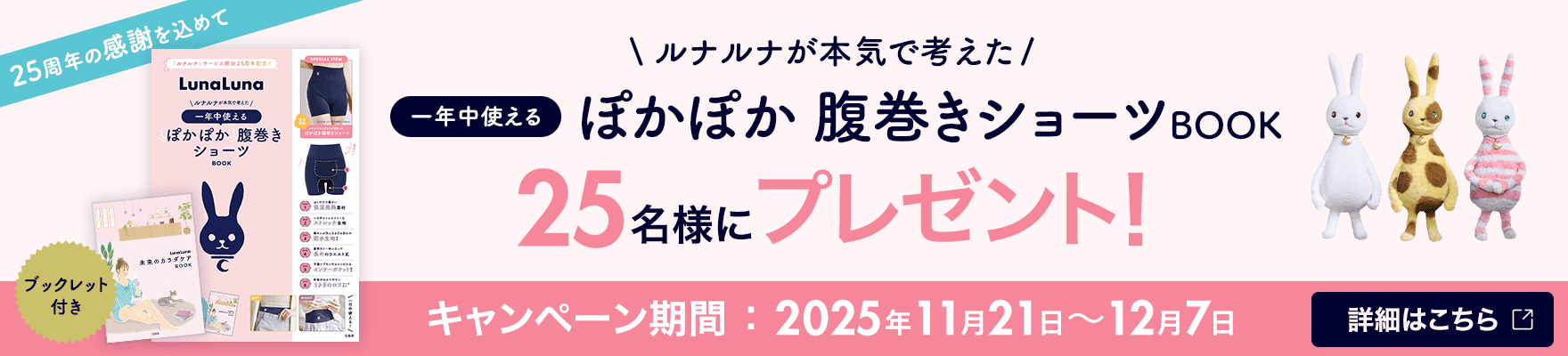25周年の感謝を込めて ルナルナが本気で考えた一年中使えるぽかぽか腹巻きショーツBOOK 25名様にプレゼント！ キャンペーン期間：2025年11月21日〜12月7日 詳細はこちら