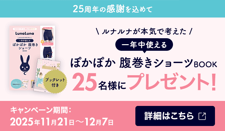 25周年の感謝を込めて ルナルナが本気で考えた一年中使えるぽかぽか腹巻きショーツBOOK 25名様にプレゼント！ キャンペーン期間：2025年11月21日〜12月7日 詳細はこちら